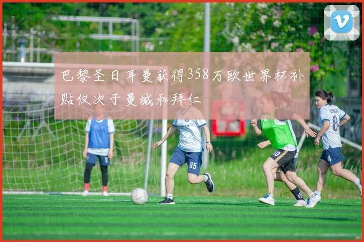 巴黎圣日耳曼获得358万欧世界杯补贴仅次于曼城和拜仁